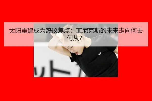 太阳重建成为热议焦点：菲尼克斯的未来走向何去何从？